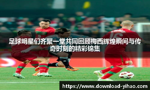 足球明星们齐聚一堂共同回顾梅西辉煌瞬间与传奇时刻的精彩锦集
